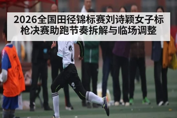 2026全国田径锦标赛刘诗颖女子标枪决赛助跑节奏拆解与临场调整