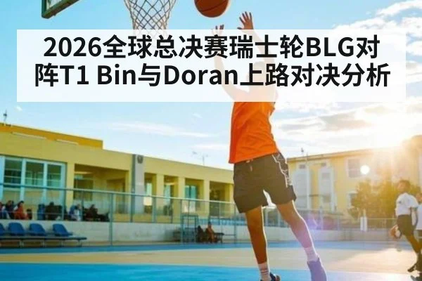 2026全球总决赛瑞士轮BLG对阵T1 Bin与Doran上路对决分析
