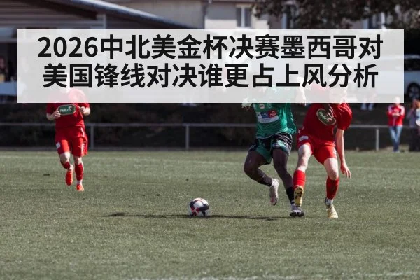 2026中北美金杯决赛墨西哥对美国锋线对决谁更占上风分析