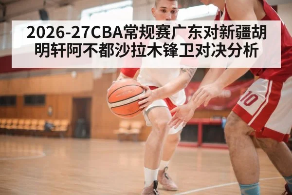 2026-27CBA常规赛广东对新疆胡明轩阿不都沙拉木锋卫对决分析